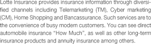 Lotte Insurance provides insurance information through diversified channels including Telemarketing (TM), Cyber marketing (CM), Home Shopping and Bancassurance. Such services are to the convenience of busy modern customers. You can see direct automobile insurance 'How Much', as well as other long-term insurance products and annuity insurance among others.