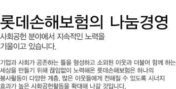 기업과 사회가 공존하는 틀을 형성하고 소외된 이웃과 더불어 함께 하는세상을 만들기 위해 끊임없이 노력해온 롯데손해보험은 하나의 봉사활동이 다양한 계층, 많은 이웃들에게 전해질 수 있도록 시너지 효과가 높은 사화공헌활동을 확대해 나갈 것입니다.